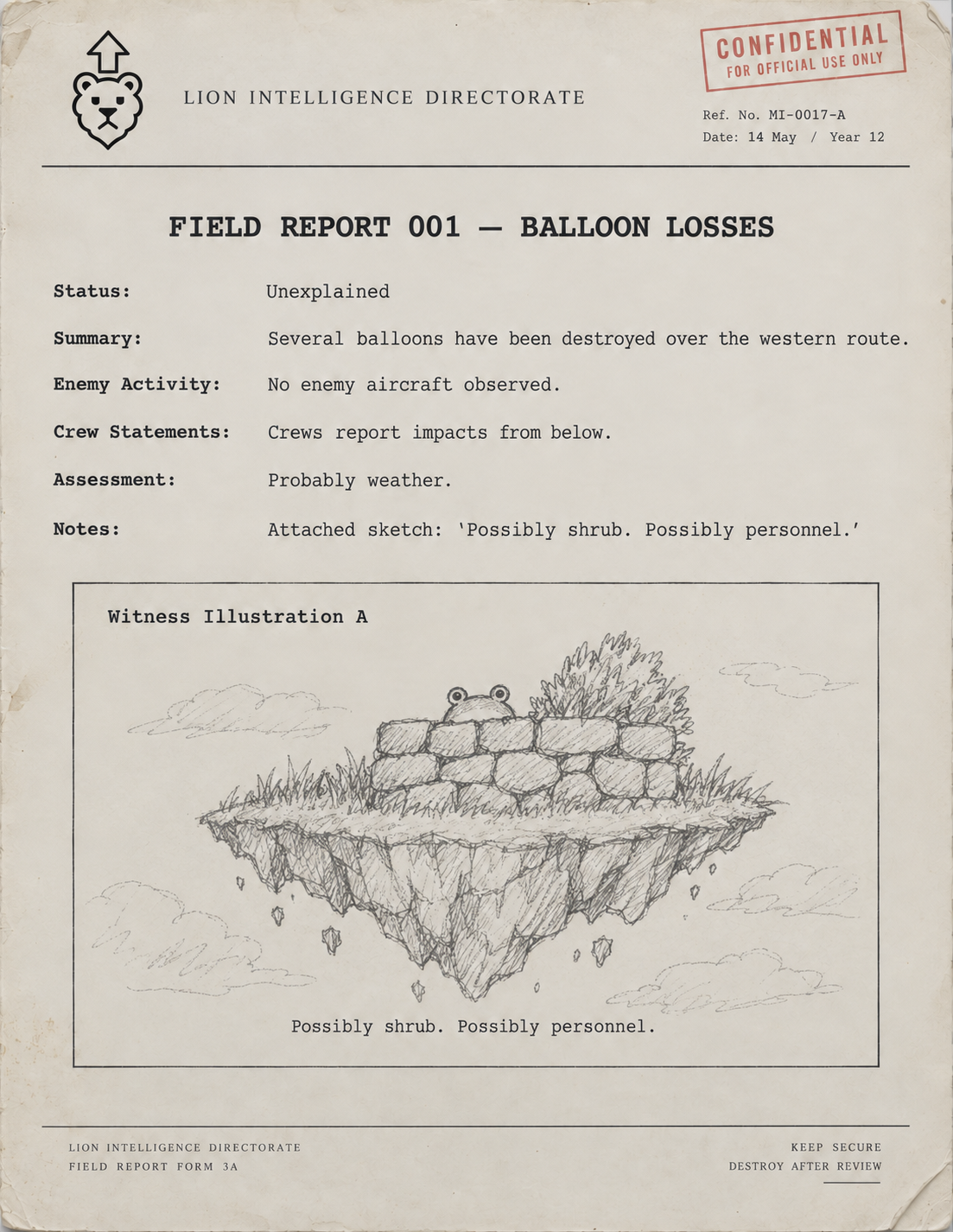 Lion Intelligence Field Report 001 — Balloon Losses. Status: Unexplained. Several balloons have been destroyed over the western route. No enemy aircraft observed. Crews report impacts from below. Assessment: Probably weather. Witness sketch: a frog behind a stone wall on a floating island. Possibly shrub. Possibly personnel.